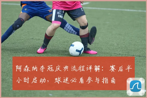 阿森纳夺冠庆典流程详解：赛后半小时启动，球迷必看参与指南