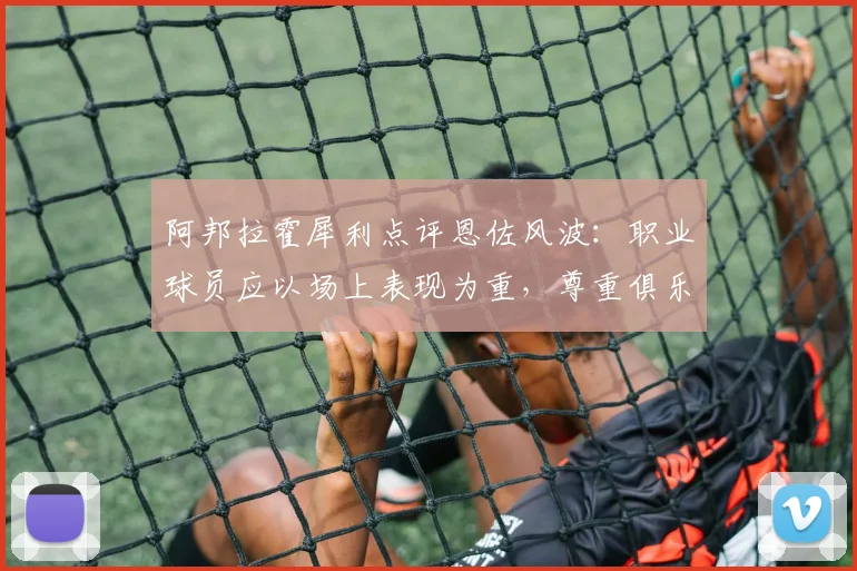 阿邦拉霍犀利点评恩佐风波：职业球员应以场上表现为重，尊重俱乐部权威