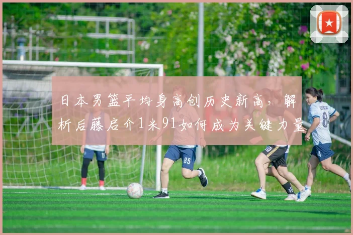 日本男篮平均身高创历史新高,解析后藤启介1米91如何成为关键力量