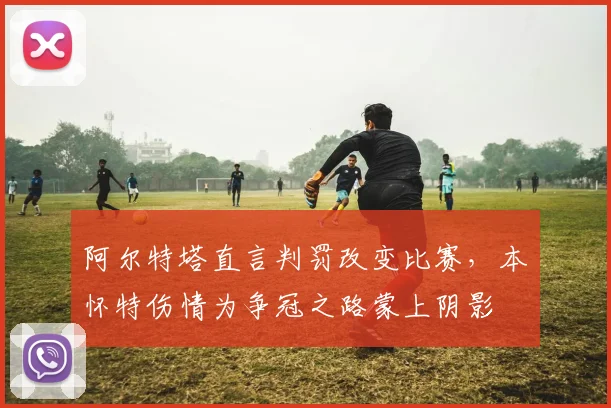 阿尔特塔直言判罚改变比赛，本・怀特伤情为争冠之路蒙上阴影