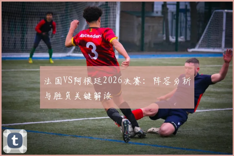 法国VS阿根廷2026决赛：阵容分析与胜负关键解读