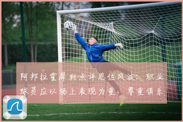 阿邦拉霍犀利点评恩佐风波：职业球员应以场上表现为重，尊重俱乐部权威