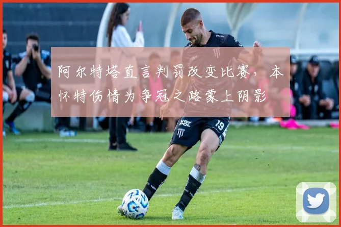 阿尔特塔直言判罚改变比赛，本・怀特伤情为争冠之路蒙上阴影