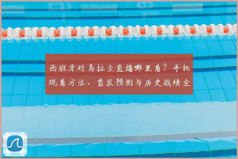西班牙对乌拉圭直播哪里看？手机观看方法、首发预测与历史战绩全解析