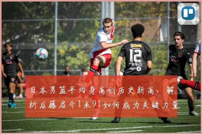 日本男篮平均身高创历史新高，解析后藤启介1米91如何成为关键力量