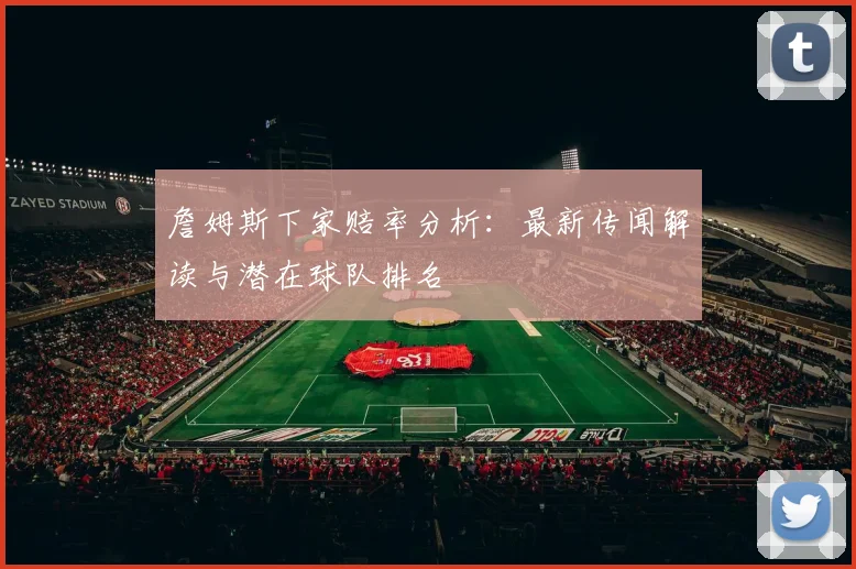 詹姆斯下家赔率分析：最新传闻解读与潜在球队排名
